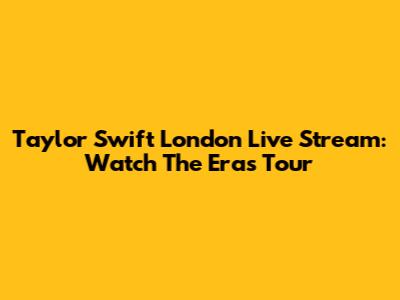 Taylor Swift London Live Stream: Watch The Eras Tour