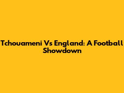 Tchouameni Vs England: A Football Showdown
