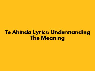 Te Ahinda Lyrics: Understanding The Meaning