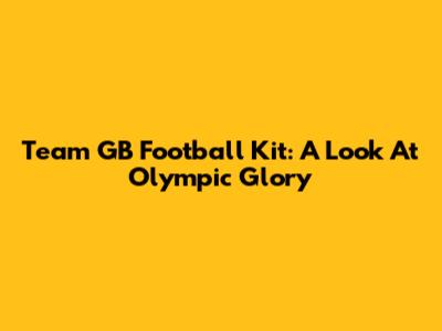 Team GB Football Kit: A Look At Olympic Glory