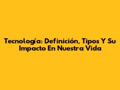 Tecnología: Definición, Tipos Y Su Impacto En Nuestra Vida