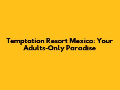Temptation Resort Mexico: Your Adults-Only Paradise