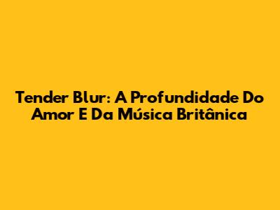 Tender Blur: A Profundidade Do Amor E Da Música Britânica