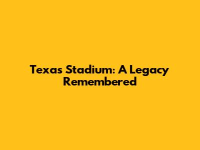 Texas Stadium: A Legacy Remembered