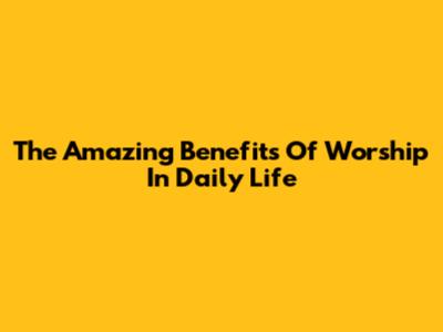 The Amazing Benefits Of Worship In Daily Life