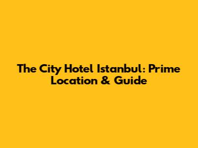 The City Hotel Istanbul: Prime Location & Guide