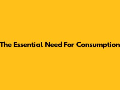 The Essential Need For Consumption