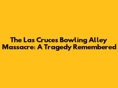 The Las Cruces Bowling Alley Massacre: A Tragedy Remembered