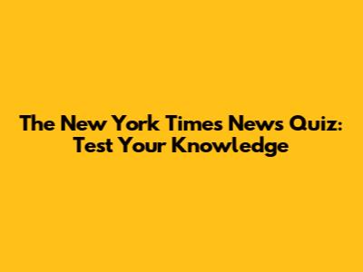 The New York Times News Quiz: Test Your Knowledge