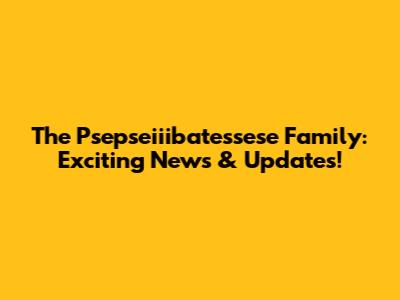 The Psepseiiibatessese Family: Exciting News & Updates!