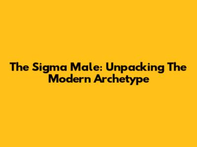 The Sigma Male: Unpacking The Modern Archetype