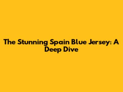 The Stunning Spain Blue Jersey: A Deep Dive