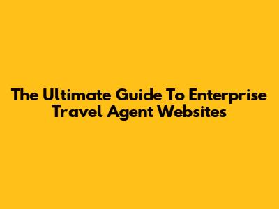 The Ultimate Guide To Enterprise Travel Agent Websites