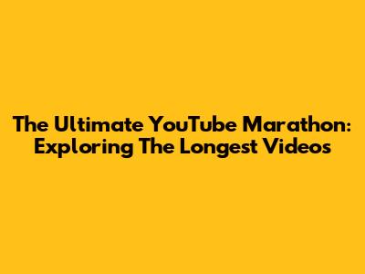 The Ultimate YouTube Marathon: Exploring The Longest Videos