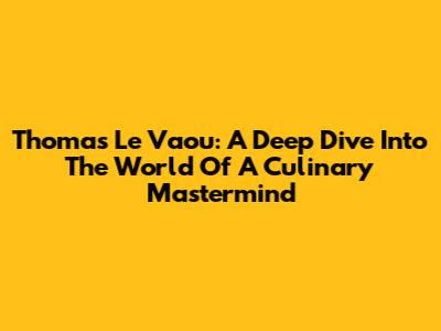 Thomas Le Vaou: A Deep Dive Into The World Of A Culinary Mastermind