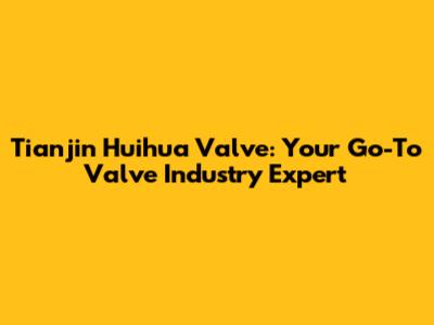 Tianjin Huihua Valve: Your Go-To Valve Industry Expert