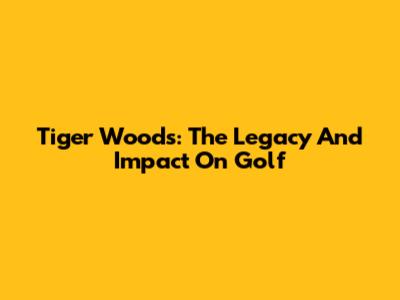 Tiger Woods: The Legacy And Impact On Golf
