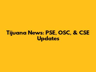 Tijuana News: PSE, OSC, & CSE Updates
