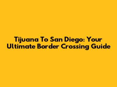 Tijuana To San Diego: Your Ultimate Border Crossing Guide
