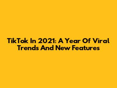 TikTok In 2021: A Year Of Viral Trends And New Features