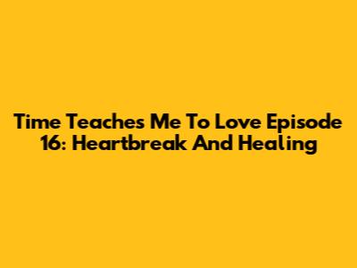 Time Teaches Me To Love Episode 16: Heartbreak And Healing