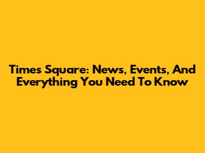 Times Square: News, Events, And Everything You Need To Know