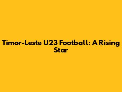 Timor-Leste U23 Football: A Rising Star