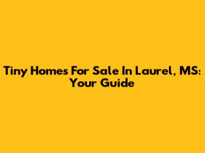 Tiny Homes For Sale In Laurel, MS: Your Guide