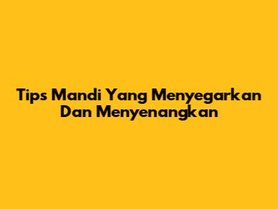 Tips Mandi Yang Menyegarkan Dan Menyenangkan