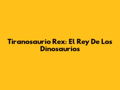 Tiranosaurio Rex: El Rey De Los Dinosaurios