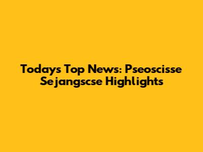 Today's Top News: Pseoscisse Sejangscse Highlights