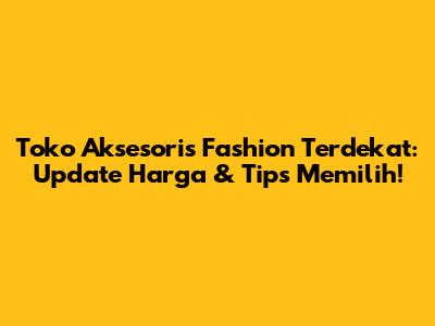 Toko Aksesoris Fashion Terdekat: Update Harga & Tips Memilih!