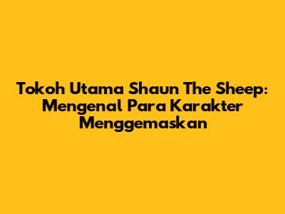 Tokoh Utama Shaun The Sheep: Mengenal Para Karakter Menggemaskan