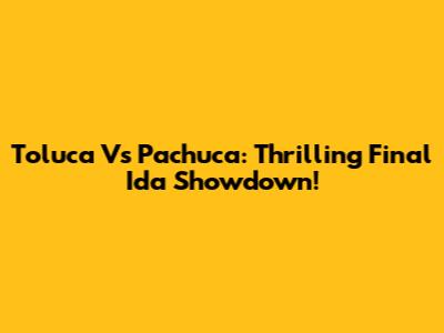 Toluca Vs Pachuca: Thrilling Final Ida Showdown!