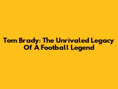 Tom Brady: The Unrivaled Legacy Of A Football Legend