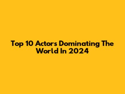 Top 10 Actors Dominating The World In 2024