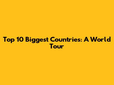 Top 10 Biggest Countries: A World Tour