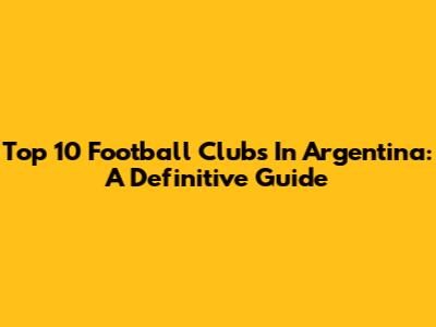 Top 10 Football Clubs In Argentina: A Definitive Guide