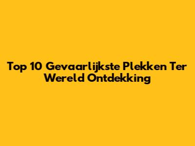 Top 10 Gevaarlijkste Plekken Ter Wereld Ontdekking