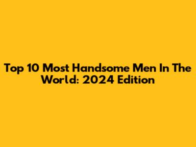 Top 10 Most Handsome Men In The World: 2024 Edition