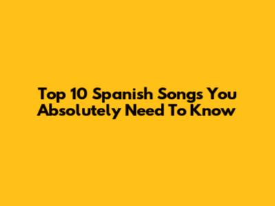Top 10 Spanish Songs You Absolutely Need To Know