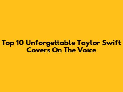Top 10 Unforgettable Taylor Swift Covers On The Voice