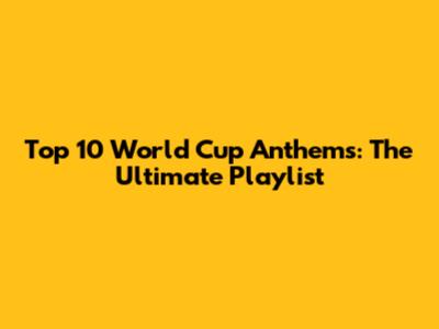 Top 10 World Cup Anthems: The Ultimate Playlist