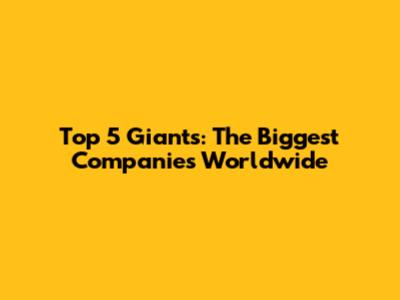 Top 5 Giants: The Biggest Companies Worldwide