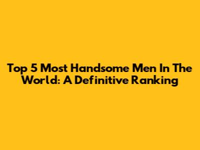 Top 5 Most Handsome Men In The World: A Definitive Ranking