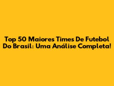 Top 50 Maiores Times De Futebol Do Brasil: Uma Análise Completa!