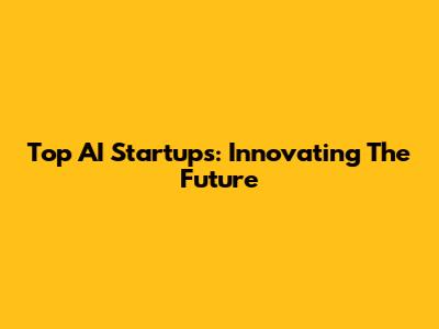 Top AI Startups: Innovating The Future