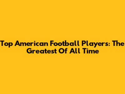 Top American Football Players: The Greatest Of All Time