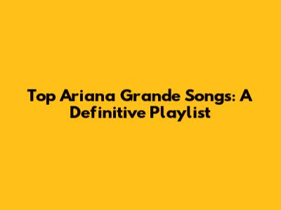 Top Ariana Grande Songs: A Definitive Playlist