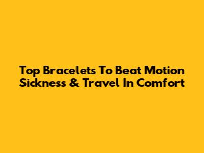 Top Bracelets To Beat Motion Sickness & Travel In Comfort